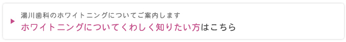 湯川歯科のホワイトニングについてご案内します
ホワイトニングについてくわしく知りたい方はこちら