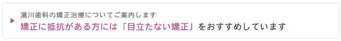 湯川歯科の矯正治療についてご案内します
矯正に抵抗がある方には「目立たない矯正」をおすすめしています