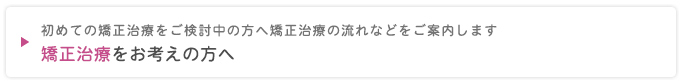 初めての矯正治療をご検討中の方へ矯正治療の流れなどをご案内します
矯正治療をお考えの方へ