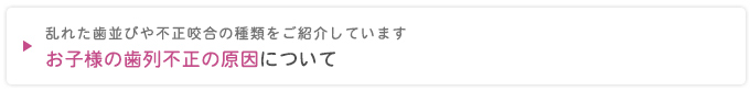 乱れた歯並びや不正咬合の種類をご紹介しています
お子さまの歯列不正の原因について