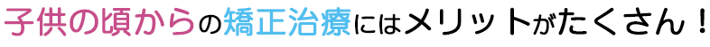 子供の頃からの矯正治療にはメリットがたくさん！