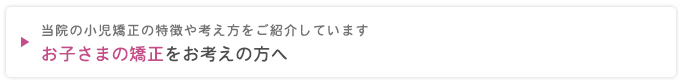 当院の小児矯正の特徴や考え方をご紹介しています
お子さまの矯正をお考えの方へ
