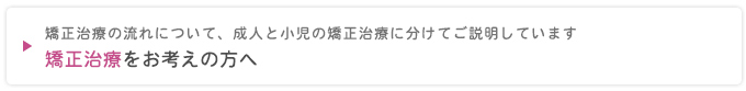 矯正治療の流れについて、成人と小児の矯正治療に分けてご説明しています
矯正治療をお考えの方へ