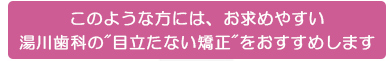 このような方には、お求めやすい
目立たない矯正をおすすめします